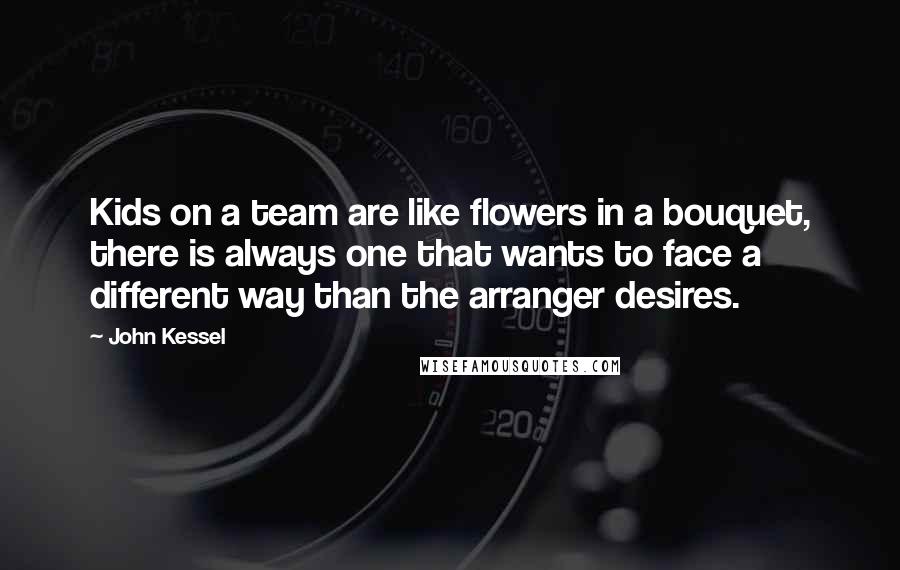 John Kessel quotes: Kids on a team are like flowers in a bouquet, there is always one that wants to face a different way than the arranger desires. John Kessel quotes: Kids on a team are like flowers in a bouquet, there is always one that wants to face a different way than the arranger desires.
