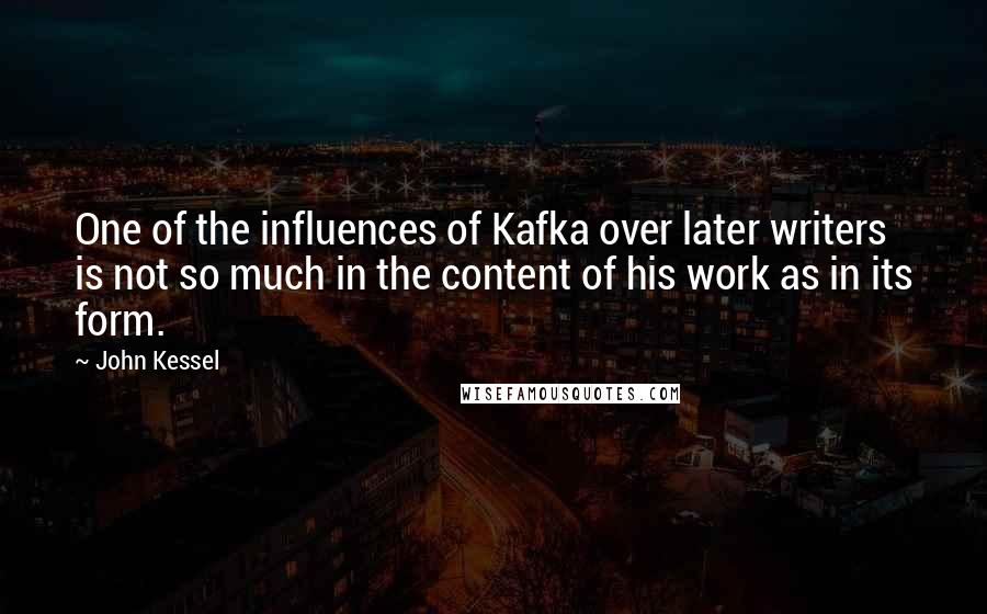 John Kessel quotes: One of the influences of Kafka over later writers is not so much in the content of his work as in its form. John Kessel quotes: One of the influences of Kafka over later writers is not so much in the content of his work as in its form.