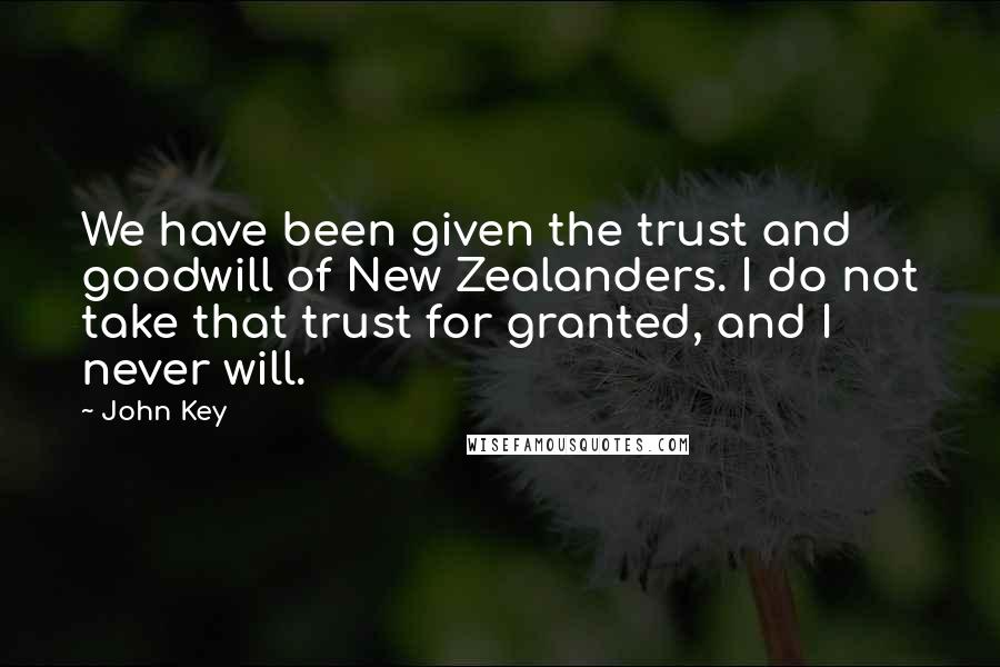 John Key quotes: We have been given the trust and goodwill of New Zealanders. I do not take that trust for granted, and I never will. John Key quotes: We have been given the trust and goodwill of New Zealanders. I do not take that trust for granted, and I never will.