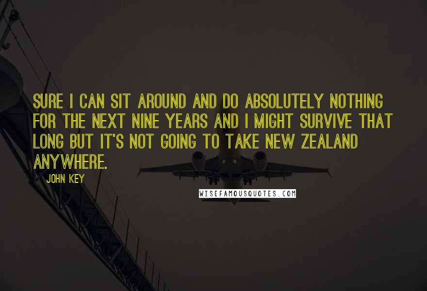 John Key quotes: Sure I can sit around and do absolutely nothing for the next nine years and I might survive that long but it's not going to take New Zealand anywhere.