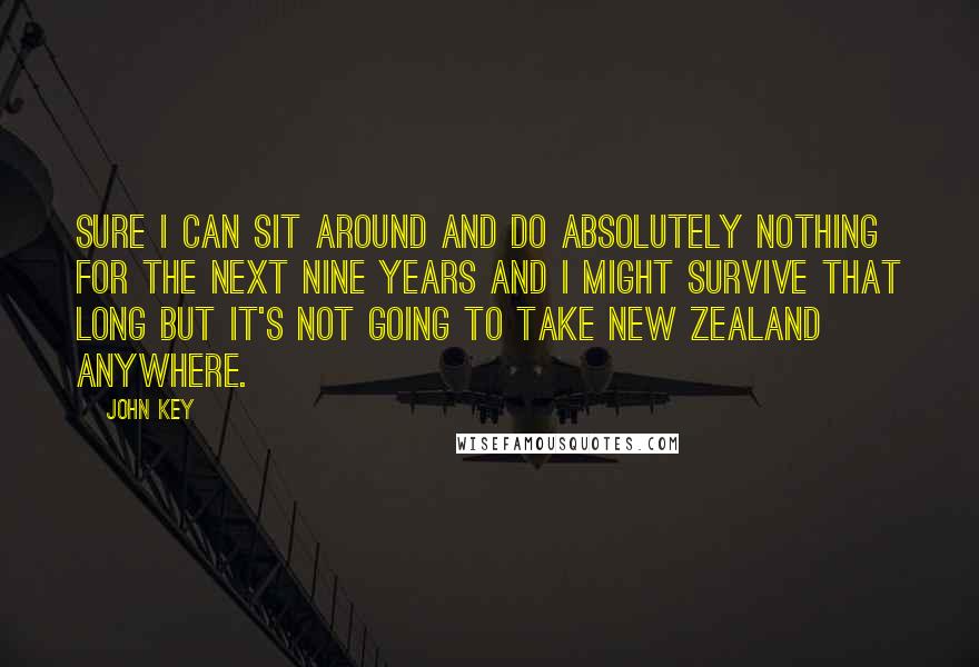 John Key quotes: Sure I can sit around and do absolutely nothing for the next nine years and I might survive that long but it's not going to take New Zealand anywhere. John Key quotes: Sure I can sit around and do absolutely nothing for the next nine years and I might survive that long but it's not going to take New Zealand anywhere.