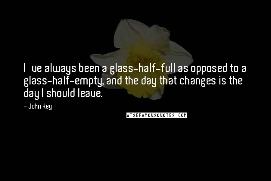 John Key quotes: I've always been a glass-half-full as opposed to a glass-half-empty, and the day that changes is the day I should leave. John Key quotes: I've always been a glass-half-full as opposed to a glass-half-empty, and the day that changes is the day I should leave.