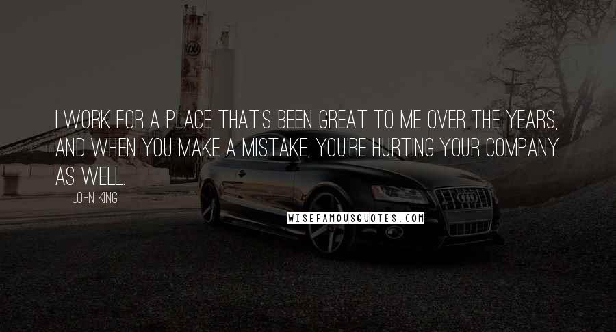 John King quotes: I work for a place that's been great to me over the years, and when you make a mistake, you're hurting your company as well.