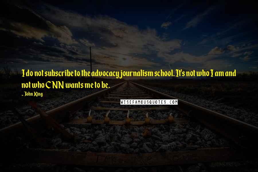 John King quotes: I do not subscribe to the advocacy journalism school. It's not who I am and not who CNN wants me to be.