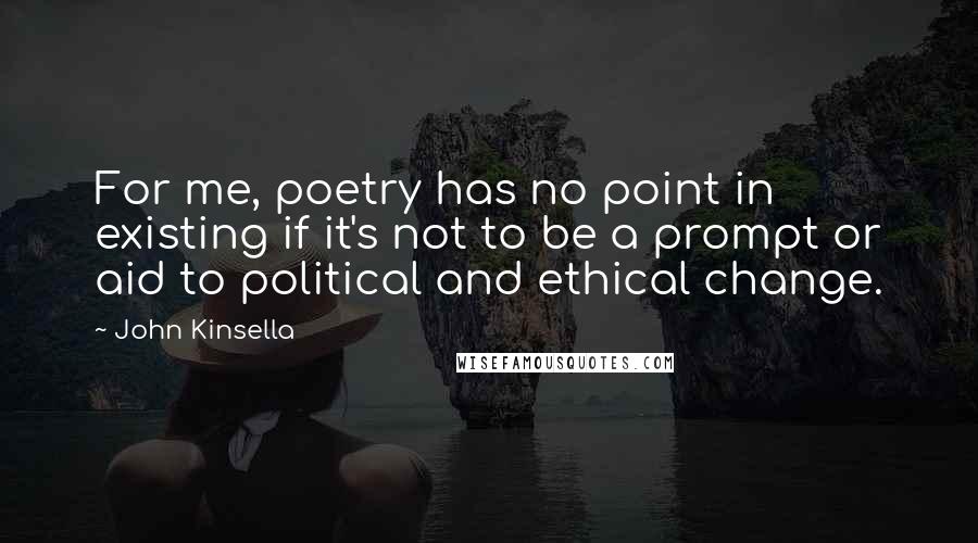 John Kinsella quotes: For me, poetry has no point in existing if it's not to be a prompt or aid to political and ethical change.