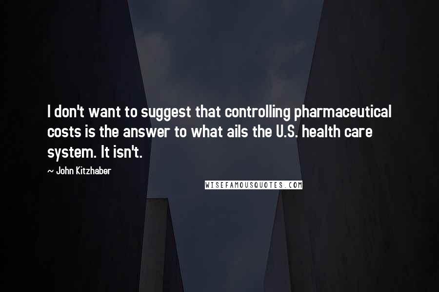 John Kitzhaber quotes: I don't want to suggest that controlling pharmaceutical costs is the answer to what ails the U.S. health care system. It isn't.