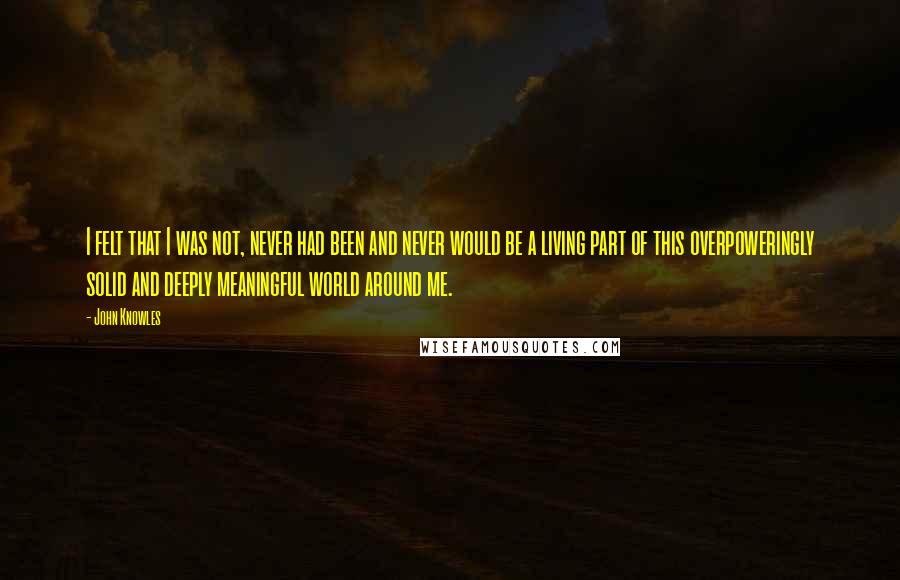 John Knowles quotes: I felt that I was not, never had been and never would be a living part of this overpoweringly solid and deeply meaningful world around me.
