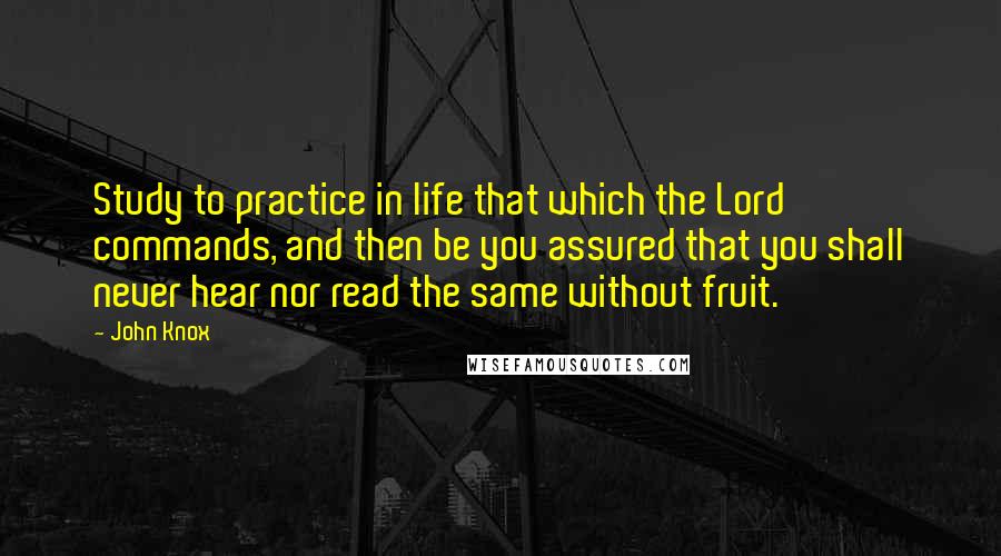 John Knox quotes: Study to practice in life that which the Lord commands, and then be you assured that you shall never hear nor read the same without fruit.