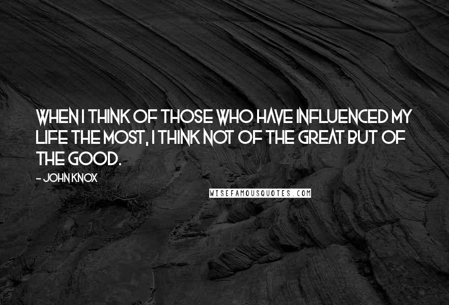 John Knox quotes: When I think of those who have influenced my life the most, I think not of the great but of the good.