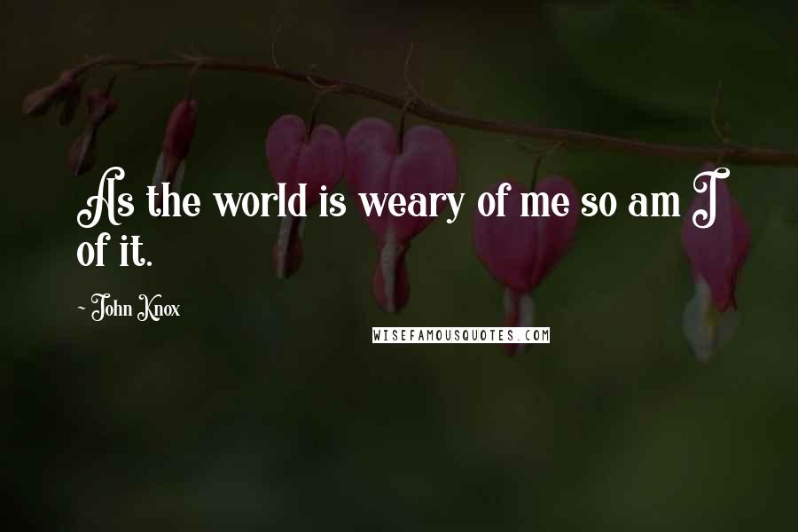 John Knox quotes: As the world is weary of me so am I of it.