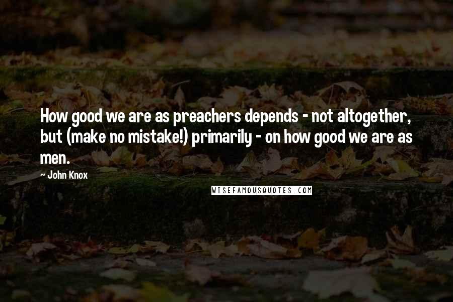 John Knox quotes: How good we are as preachers depends - not altogether, but (make no mistake!) primarily - on how good we are as men. John Knox quotes: How good we are as preachers depends - not altogether, but (make no mistake!) primarily - on how good we are as men.