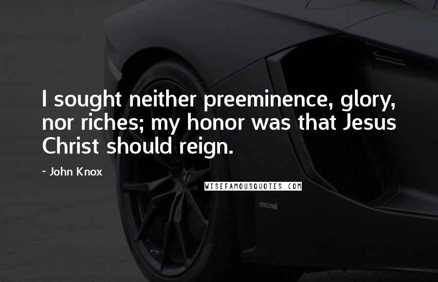 John Knox quotes: I sought neither preeminence, glory, nor riches; my honor was that Jesus Christ should reign. John Knox quotes: I sought neither preeminence, glory, nor riches; my honor was that Jesus Christ should reign.