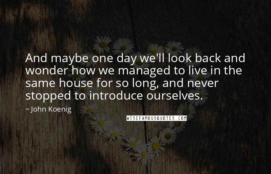 John Koenig quotes: And maybe one day we'll look back and wonder how we managed to live in the same house for so long, and never stopped to introduce ourselves.