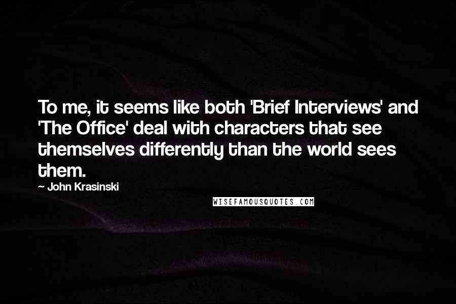 John Krasinski quotes: To me, it seems like both 'Brief Interviews' and 'The Office' deal with characters that see themselves differently than the world sees them. John Krasinski quotes: To me, it seems like both 'Brief Interviews' and 'The Office' deal with characters that see themselves differently than the world sees them.