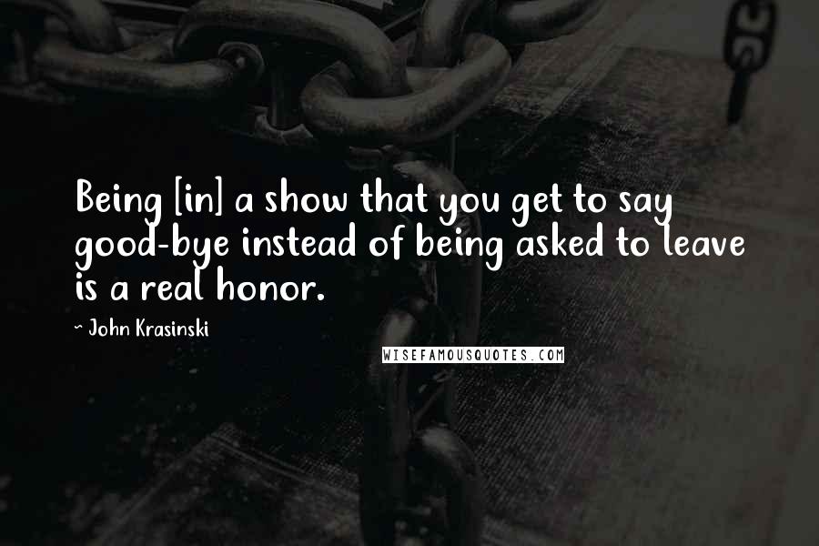 John Krasinski quotes: Being [in] a show that you get to say good-bye instead of being asked to leave is a real honor.