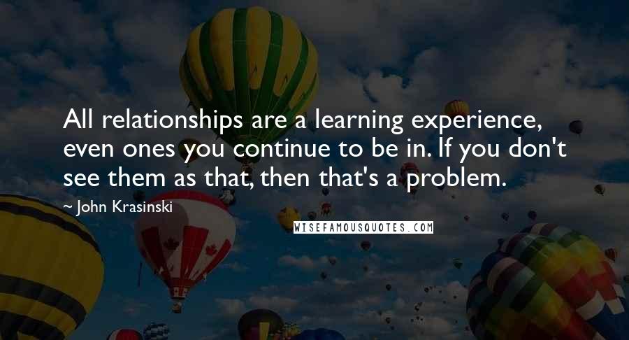 John Krasinski quotes: All relationships are a learning experience, even ones you continue to be in. If you don't see them as that, then that's a problem.