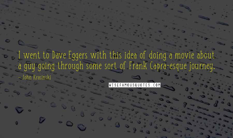 John Krasinski quotes: I went to Dave Eggers with this idea of doing a movie about a guy going through some sort of Frank Capra-esque journey. John Krasinski quotes: I went to Dave Eggers with this idea of doing a movie about a guy going through some sort of Frank Capra-esque journey.
