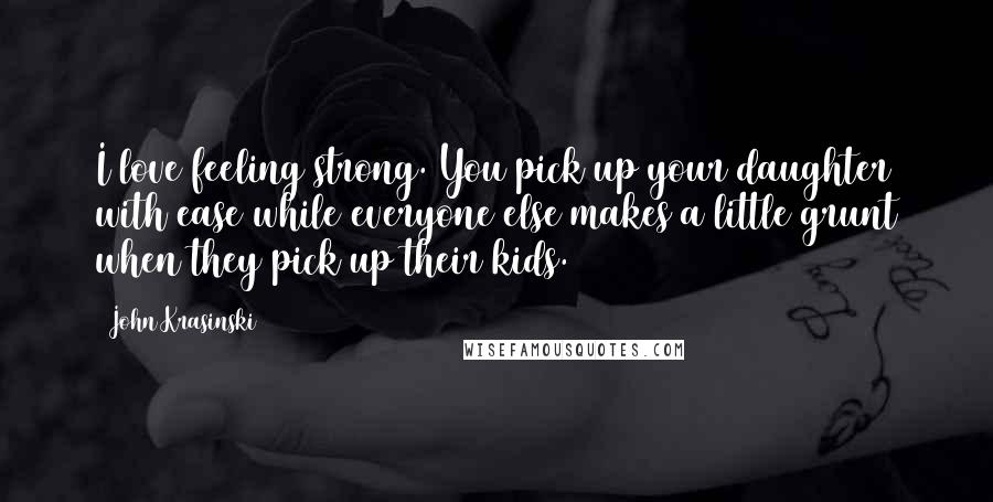 John Krasinski quotes: I love feeling strong. You pick up your daughter with ease while everyone else makes a little grunt when they pick up their kids. John Krasinski quotes: I love feeling strong. You pick up your daughter with ease while everyone else makes a little grunt when they pick up their kids.