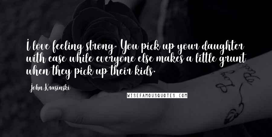 John Krasinski quotes: I love feeling strong. You pick up your daughter with ease while everyone else makes a little grunt when they pick up their kids.