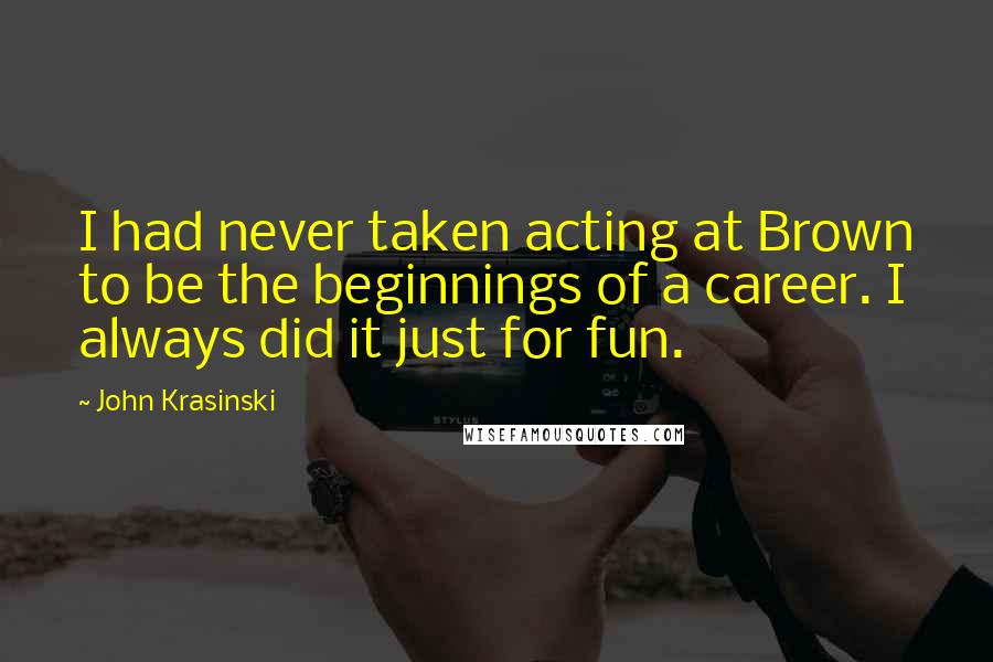 John Krasinski quotes: I had never taken acting at Brown to be the beginnings of a career. I always did it just for fun.