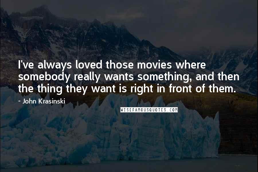 John Krasinski quotes: I've always loved those movies where somebody really wants something, and then the thing they want is right in front of them.