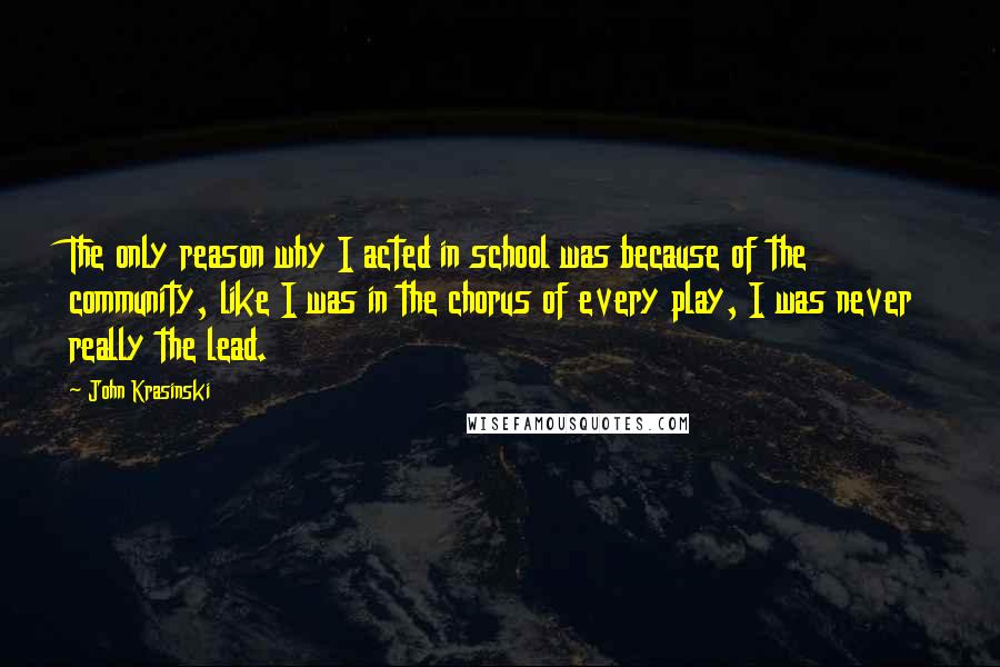 John Krasinski quotes: The only reason why I acted in school was because of the community, like I was in the chorus of every play, I was never really the lead. John Krasinski quotes: The only reason why I acted in school was because of the community, like I was in the chorus of every play, I was never really the lead.