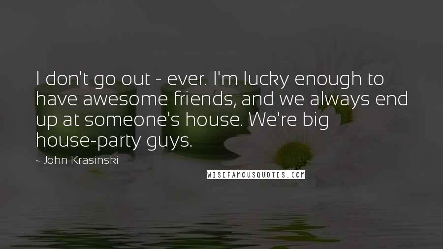 John Krasinski quotes: I don't go out - ever. I'm lucky enough to have awesome friends, and we always end up at someone's house. We're big house-party guys. John Krasinski quotes: I don't go out - ever. I'm lucky enough to have awesome friends, and we always end up at someone's house. We're big house-party guys.