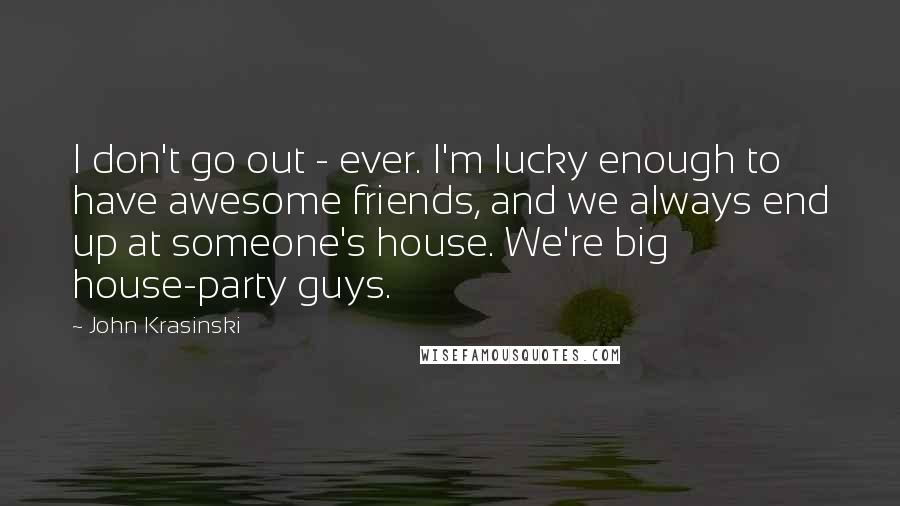 John Krasinski quotes: I don't go out - ever. I'm lucky enough to have awesome friends, and we always end up at someone's house. We're big house-party guys.