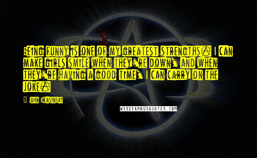 John Krasinski quotes: Being funny is one of my greatest strengths. I can make girls smile when they're down, and when they're having a good time, I can carry on the joke.