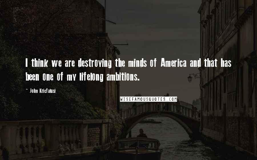 John Kricfalusi quotes: I think we are destroying the minds of America and that has been one of my lifelong ambitions.