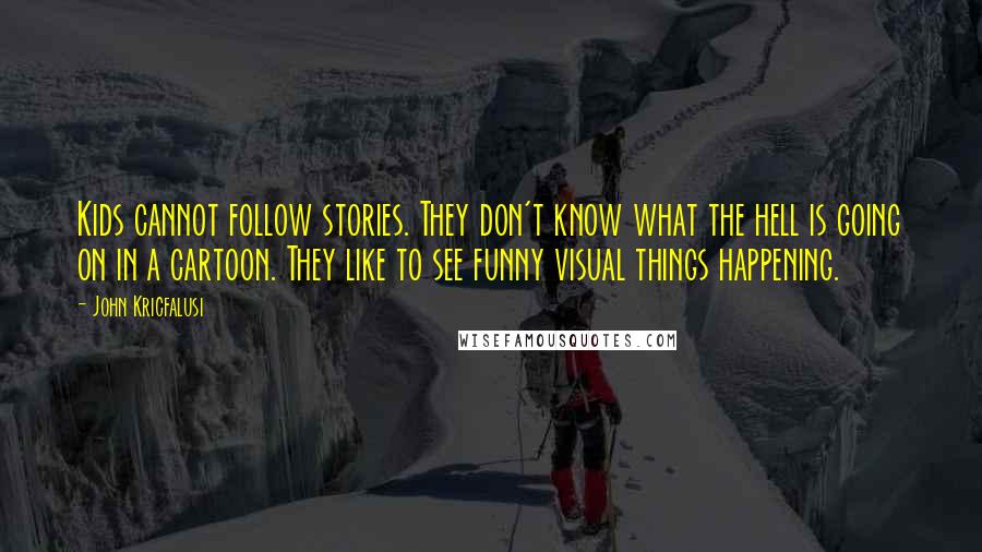 John Kricfalusi quotes: Kids cannot follow stories. They don't know what the hell is going on in a cartoon. They like to see funny visual things happening.