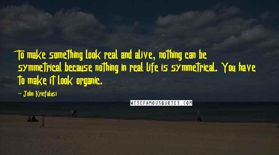 John Kricfalusi quotes: To make something look real and alive, nothing can be symmetrical because nothing in real life is symmetrical. You have to make it look organic.