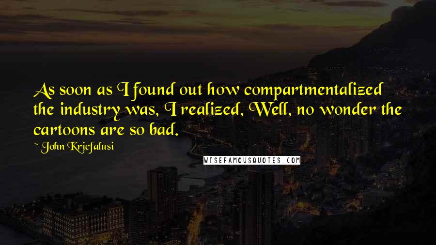 John Kricfalusi quotes: As soon as I found out how compartmentalized the industry was, I realized, Well, no wonder the cartoons are so bad.