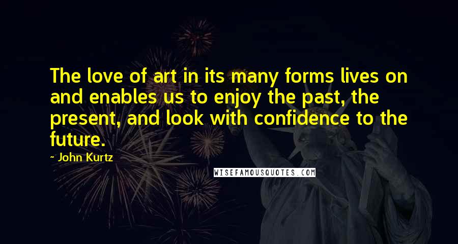 John Kurtz quotes: The love of art in its many forms lives on and enables us to enjoy the past, the present, and look with confidence to the future.
