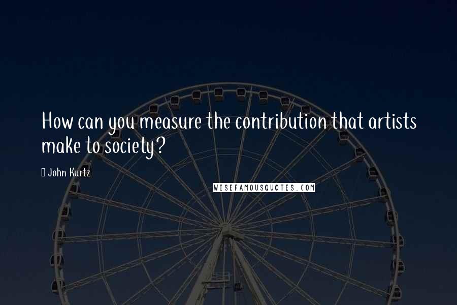 John Kurtz quotes: How can you measure the contribution that artists make to society?