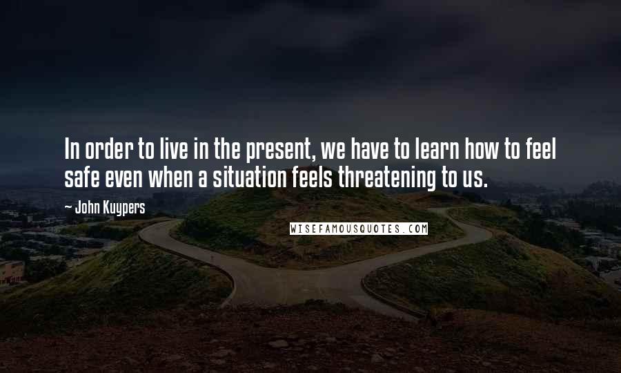 John Kuypers quotes: In order to live in the present, we have to learn how to feel safe even when a situation feels threatening to us.