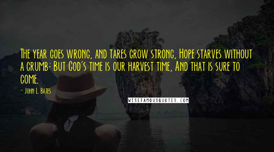 John L. Bates quotes: The year goes wrong, and tares grow strong, Hope starves without a crumb; But God's time is our harvest time, And that is sure to come. John L. Bates quotes: The year goes wrong, and tares grow strong, Hope starves without a crumb; But God's time is our harvest time, And that is sure to come.