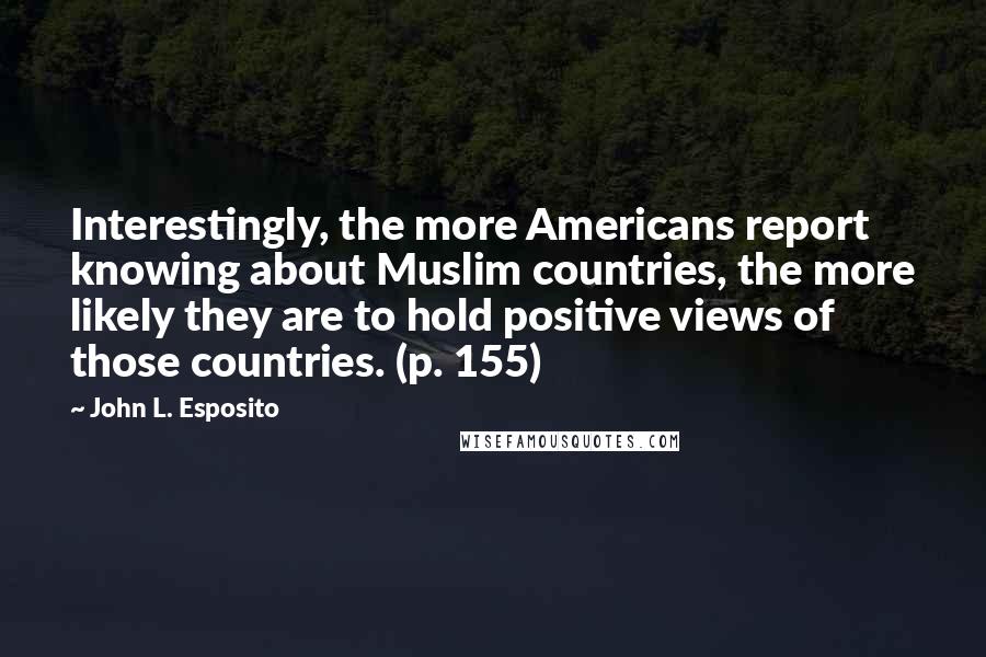 John L. Esposito quotes: Interestingly, the more Americans report knowing about Muslim countries, the more likely they are to hold positive views of those countries. (p. 155) John L. Esposito quotes: Interestingly, the more Americans report knowing about Muslim countries, the more likely they are to hold positive views of those countries. (p. 155)