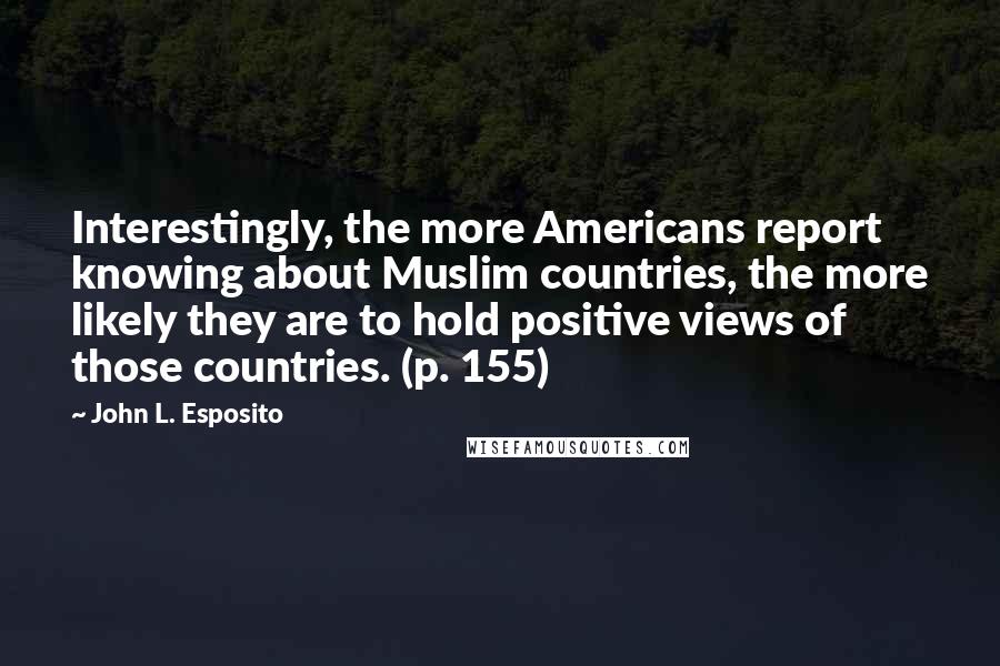 John L. Esposito quotes: Interestingly, the more Americans report knowing about Muslim countries, the more likely they are to hold positive views of those countries. (p. 155)