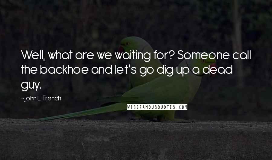 John L. French quotes: Well, what are we waiting for? Someone call the backhoe and let's go dig up a dead guy.