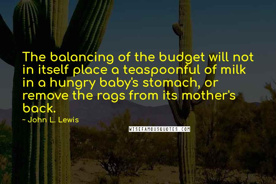 John L. Lewis quotes: The balancing of the budget will not in itself place a teaspoonful of milk in a hungry baby's stomach, or remove the rags from its mother's back.