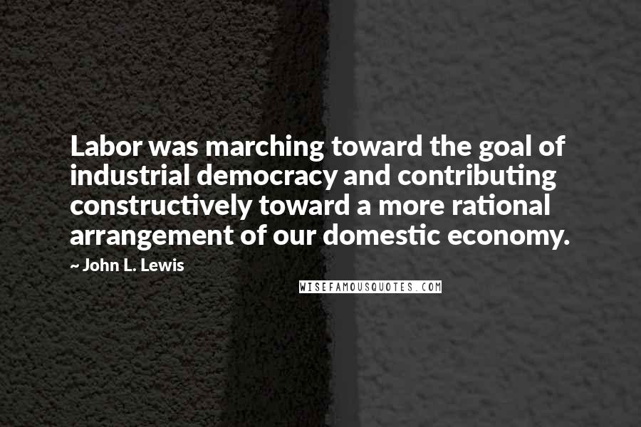 John L. Lewis quotes: Labor was marching toward the goal of industrial democracy and contributing constructively toward a more rational arrangement of our domestic economy.