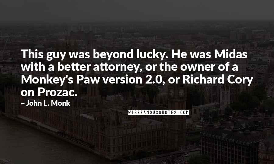 John L. Monk quotes: This guy was beyond lucky. He was Midas with a better attorney, or the owner of a Monkey's Paw version 2.0, or Richard Cory on Prozac.
