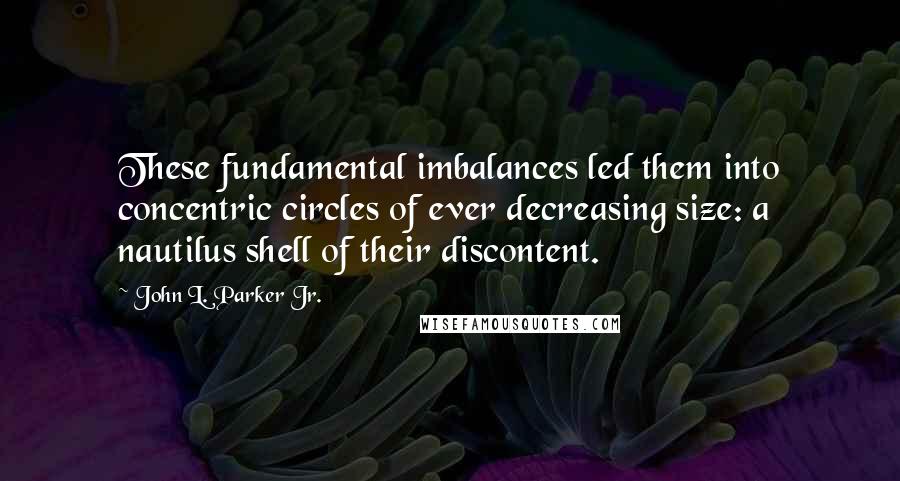 John L. Parker Jr. quotes: These fundamental imbalances led them into concentric circles of ever decreasing size: a nautilus shell of their discontent. John L. Parker Jr. quotes: These fundamental imbalances led them into concentric circles of ever decreasing size: a nautilus shell of their discontent.