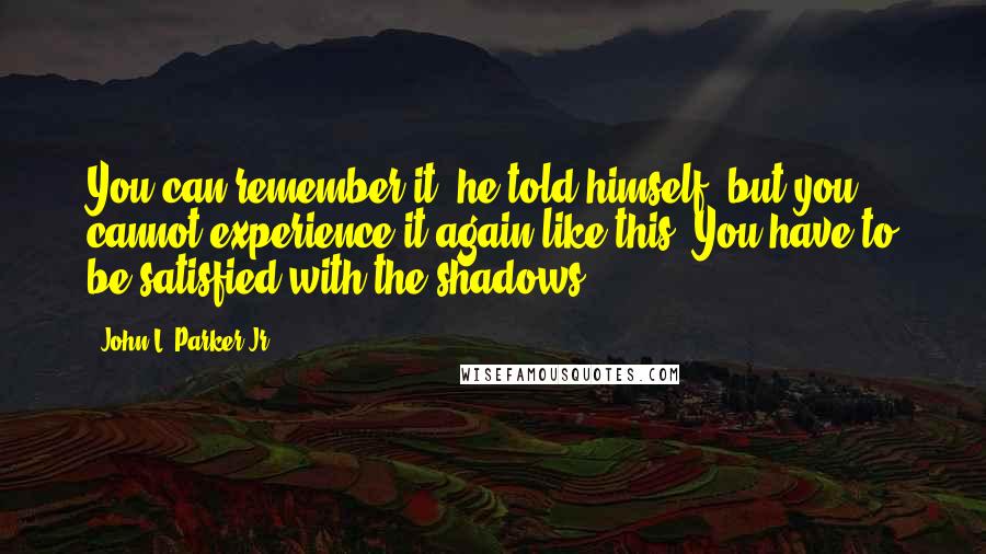John L. Parker Jr. quotes: You can remember it, he told himself, but you cannot experience it again like this. You have to be satisfied with the shadows. John L. Parker Jr. quotes: You can remember it, he told himself, but you cannot experience it again like this. You have to be satisfied with the shadows.