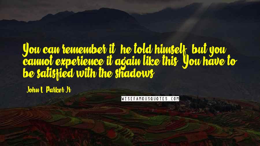 John L. Parker Jr. quotes: You can remember it, he told himself, but you cannot experience it again like this. You have to be satisfied with the shadows.