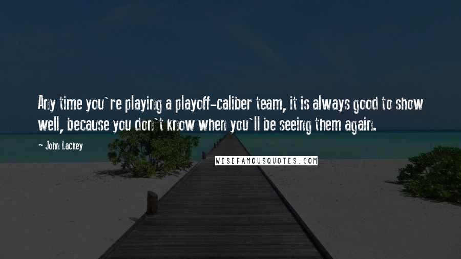 John Lackey quotes: Any time you're playing a playoff-caliber team, it is always good to show well, because you don't know when you'll be seeing them again. John Lackey quotes: Any time you're playing a playoff-caliber team, it is always good to show well, because you don't know when you'll be seeing them again.