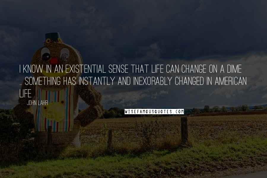 John Lahr quotes: I know in an existential sense that life can change on a dime ... something has instantly and inexorably changed in American life.