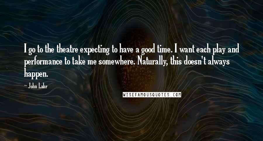 John Lahr quotes: I go to the theatre expecting to have a good time. I want each play and performance to take me somewhere. Naturally, this doesn't always happen.