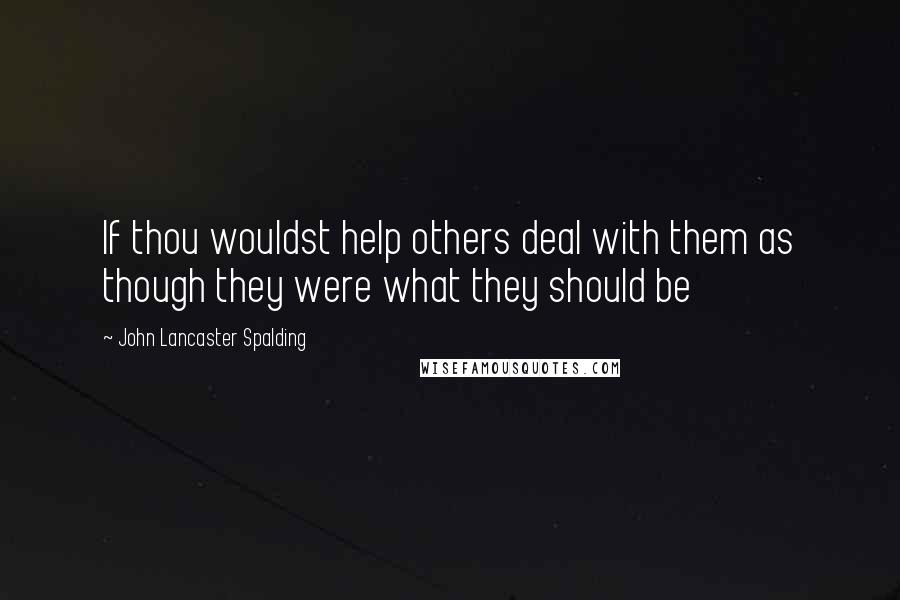 John Lancaster Spalding quotes: If thou wouldst help others deal with them as though they were what they should be